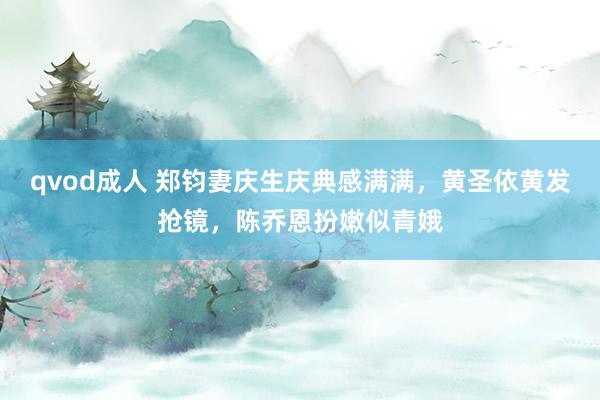 qvod成人 郑钧妻庆生庆典感满满，黄圣依黄发抢镜，陈乔恩扮嫩似青娥