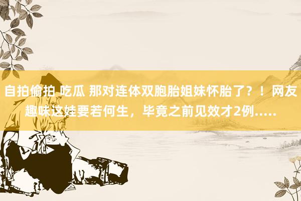自拍偷拍 吃瓜 那对连体双胞胎姐妹怀胎了？！网友趣味这娃要若何生，毕竟之前见效才2例.....