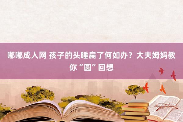 嘟嘟成人网 孩子的头睡扁了何如办？大夫姆妈教你“圆”回想