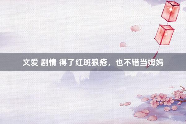文爱 剧情 得了红斑狼疮，也不错当姆妈