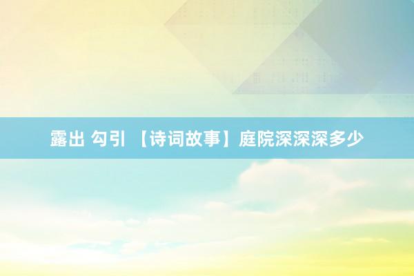 露出 勾引 【诗词故事】庭院深深深多少