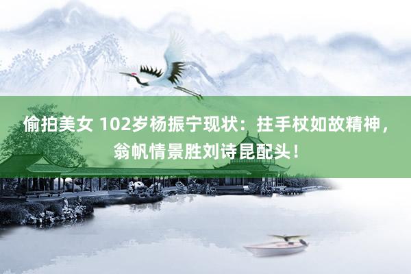 偷拍美女 102岁杨振宁现状：拄手杖如故精神，翁帆情景胜刘诗昆配头！