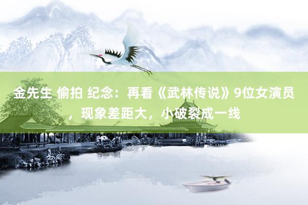 金先生 偷拍 纪念：再看《武林传说》9位女演员，现象差距大，小破裂成一线