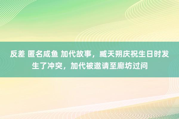 反差 匿名咸鱼 加代故事，臧天朔庆祝生日时发生了冲突，加代被邀请至廊坊过问