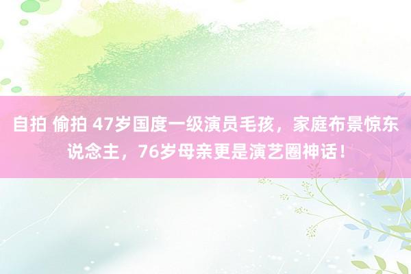 自拍 偷拍 47岁国度一级演员毛孩，家庭布景惊东说念主，76岁母亲更是演艺圈神话！