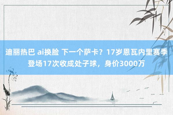 迪丽热巴 ai换脸 下一个萨卡？17岁恩瓦内里赛季登场17次收成处子球，身价3000万