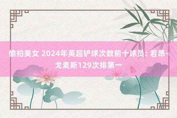 偷拍美女 2024年英超铲球次数前十球员: 若昂-戈麦斯129次排第一