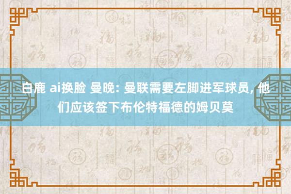 白鹿 ai换脸 曼晚: 曼联需要左脚进军球员， 他们应该签下布伦特福德的姆贝莫