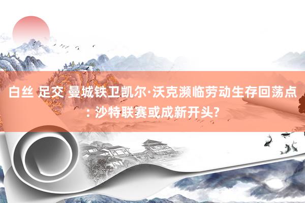 白丝 足交 曼城铁卫凯尔·沃克濒临劳动生存回荡点: 沙特联赛或成新开头?