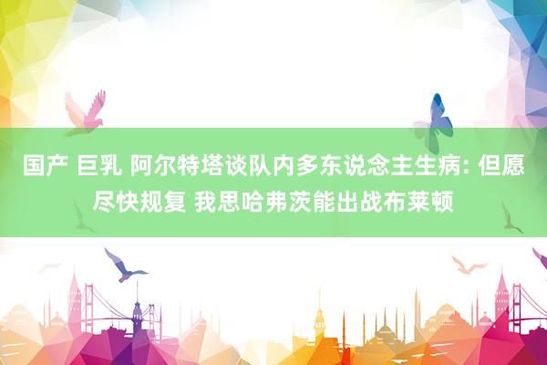 国产 巨乳 阿尔特塔谈队内多东说念主生病: 但愿尽快规复 我思哈弗茨能出战布莱顿