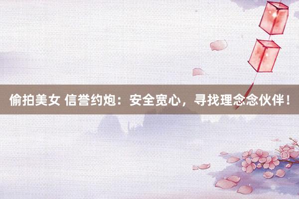 偷拍美女 信誉约炮：安全宽心，寻找理念念伙伴！