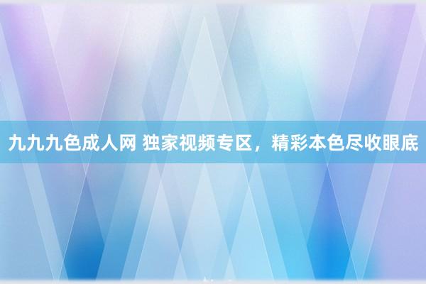 九九九色成人网 独家视频专区，精彩本色尽收眼底