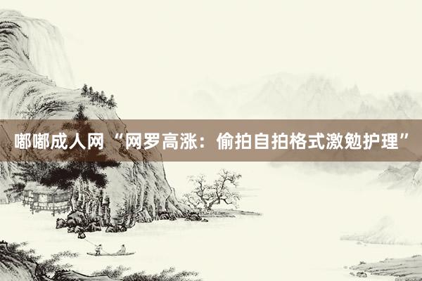 嘟嘟成人网 “网罗高涨：偷拍自拍格式激勉护理”