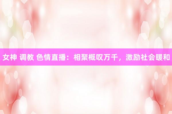 女神 调教 色情直播：相聚概叹万千，激励社会暖和
