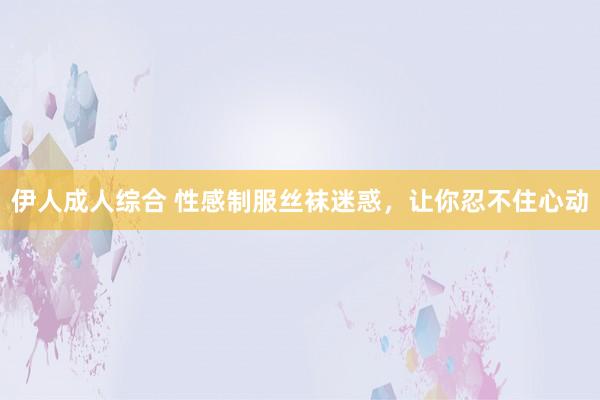 伊人成人综合 性感制服丝袜迷惑，让你忍不住心动