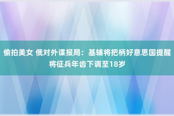 偷拍美女 俄对外谍报局：基辅将把柄好意思国提醒将征兵年齿下调至18岁