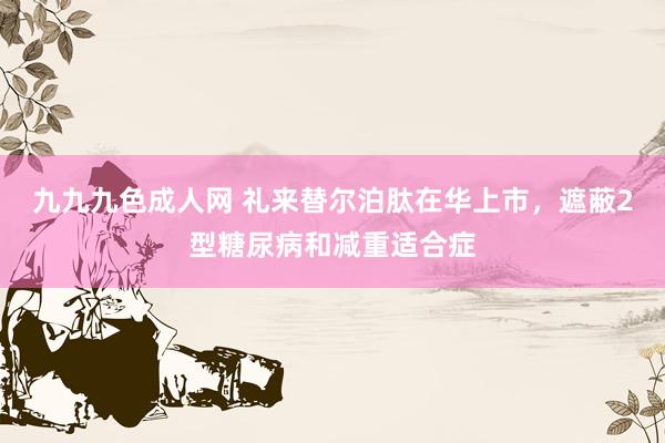 九九九色成人网 礼来替尔泊肽在华上市，遮蔽2型糖尿病和减重适合症