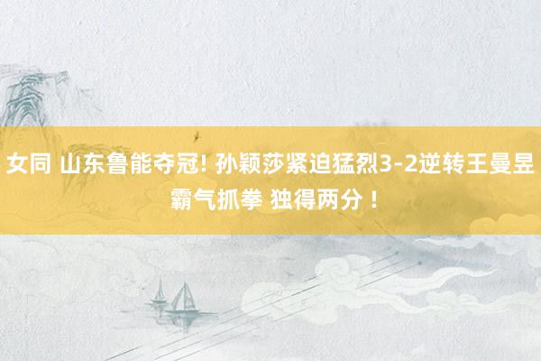 女同 山东鲁能夺冠! 孙颖莎紧迫猛烈3-2逆转王曼昱 霸气抓拳 独得两分 !