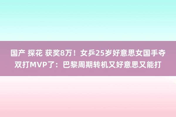 国产 探花 获奖8万！女乒25岁好意思女国手夺双打MVP了：巴黎周期转机又好意思又能打