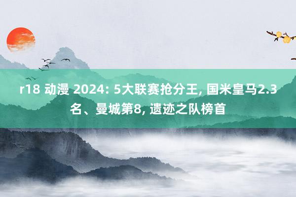r18 动漫 2024: 5大联赛抢分王， 国米皇马2.3名、曼城第8， 遗迹之队榜首