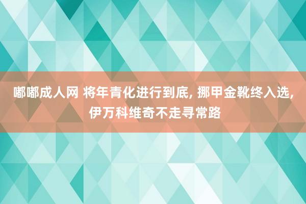 嘟嘟成人网 将年青化进行到底， 挪甲金靴终入选， 伊万科维奇不走寻常路