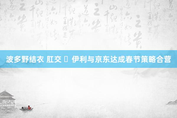波多野结衣 肛交 ​伊利与京东达成春节策略合营