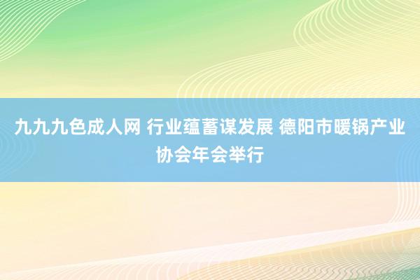 九九九色成人网 行业蕴蓄谋发展 德阳市暖锅产业协会年会举行