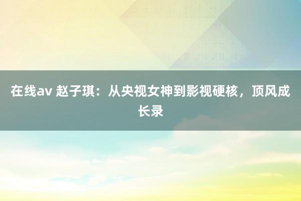 在线av 赵子琪：从央视女神到影视硬核，顶风成长录