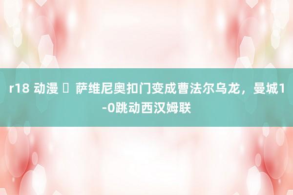 r18 动漫 ⚡萨维尼奥扣门变成曹法尔乌龙，曼城1-0跳动西汉姆联