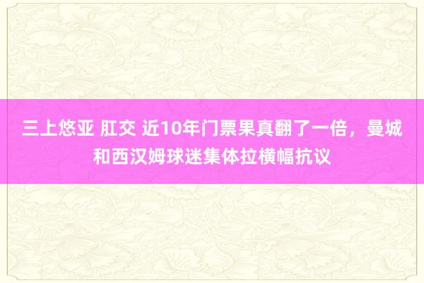 三上悠亚 肛交 近10年门票果真翻了一倍，曼城和西汉姆球迷集体拉横幅抗议