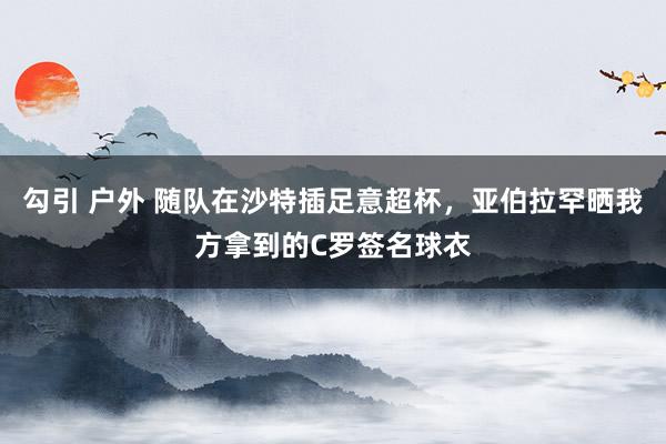 勾引 户外 随队在沙特插足意超杯，亚伯拉罕晒我方拿到的C罗签名球衣