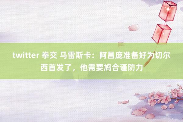 twitter 拳交 马雷斯卡：阿昌庞准备好为切尔西首发了，他需要鸠合谨防力