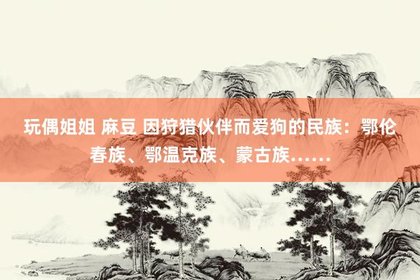 玩偶姐姐 麻豆 因狩猎伙伴而爱狗的民族：鄂伦春族、鄂温克族、蒙古族……