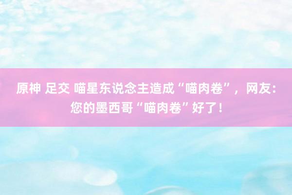 原神 足交 喵星东说念主造成“喵肉卷”，网友：您的墨西哥“喵肉卷”好了！