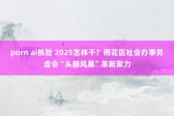 porn ai换脸 2025怎样干？雨花区社会办事务虚会“头脑风暴”革新聚力