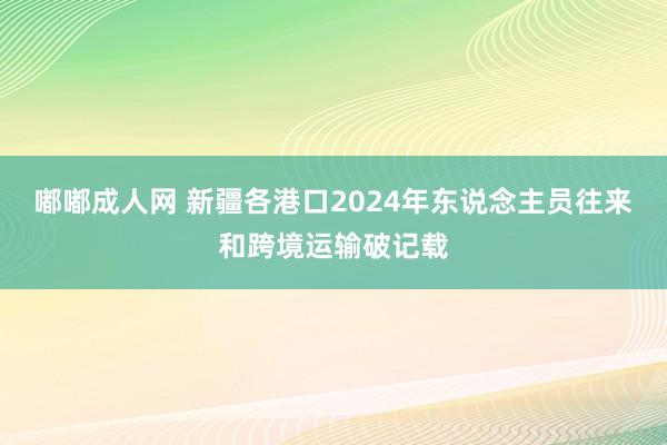 嘟嘟成人网 新疆各港口2024年东说念主员往来和跨境运输破记载