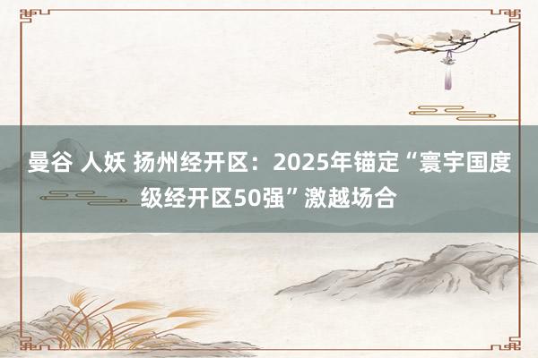 曼谷 人妖 扬州经开区：2025年锚定“寰宇国度级经开区50强”激越场合