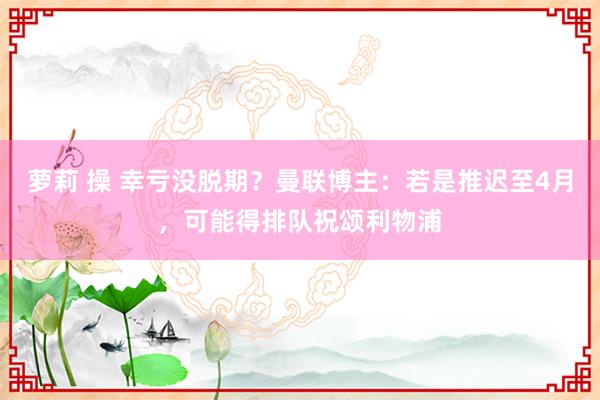 萝莉 操 幸亏没脱期？曼联博主：若是推迟至4月，可能得排队祝颂利物浦