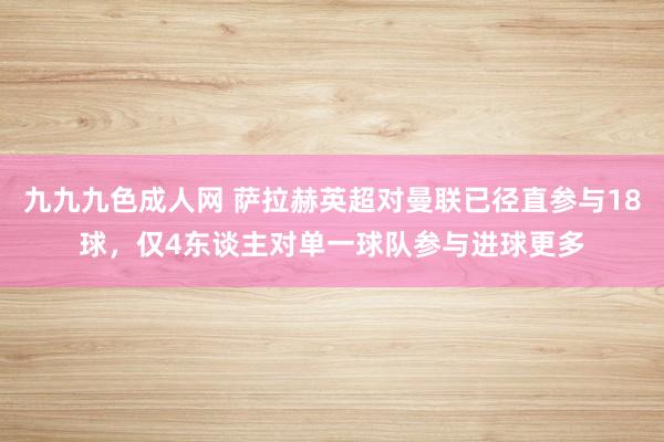 九九九色成人网 萨拉赫英超对曼联已径直参与18球，仅4东谈主对单一球队参与进球更多