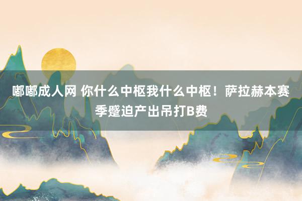 嘟嘟成人网 你什么中枢我什么中枢！萨拉赫本赛季蹙迫产出吊打B费