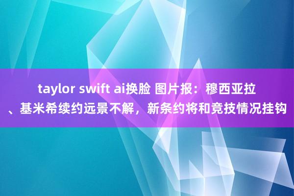 taylor swift ai换脸 图片报：穆西亚拉、基米希续约远景不解，新条约将和竞技情况挂钩