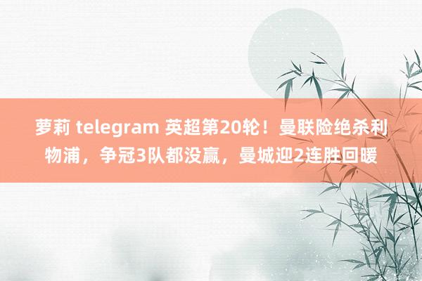 萝莉 telegram 英超第20轮！曼联险绝杀利物浦，争冠3队都没赢，曼城迎2连胜回暖