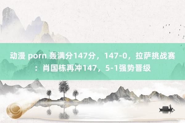 动漫 porn 轰满分147分，147-0，拉萨挑战赛：肖国栋再冲147，5-1强势晋级