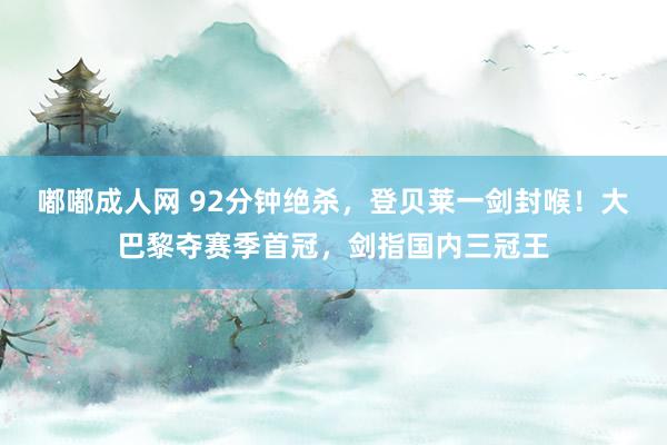 嘟嘟成人网 92分钟绝杀，登贝莱一剑封喉！大巴黎夺赛季首冠，剑指国内三冠王