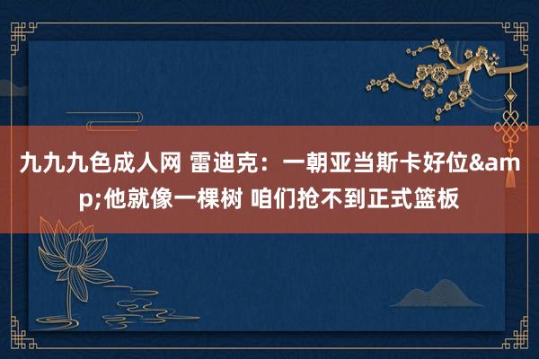 九九九色成人网 雷迪克：一朝亚当斯卡好位&他就像一棵树 咱们抢不到正式篮板