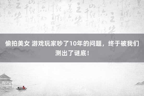 偷拍美女 游戏玩家吵了10年的问题，终于被我们测出了谜底！