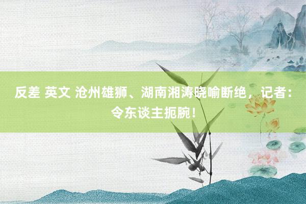 反差 英文 沧州雄狮、湖南湘涛晓喻断绝，记者：令东谈主扼腕！