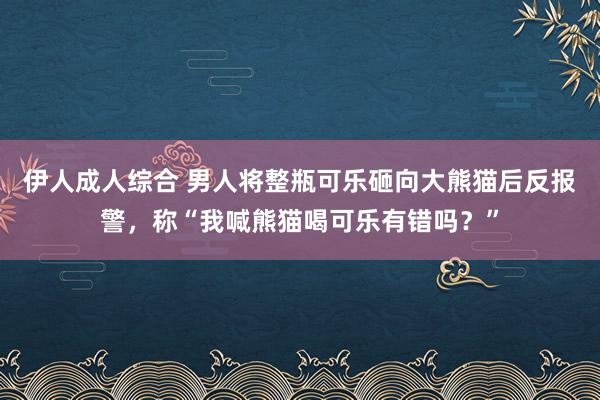 伊人成人综合 男人将整瓶可乐砸向大熊猫后反报警，称“我喊熊猫喝可乐有错吗？”