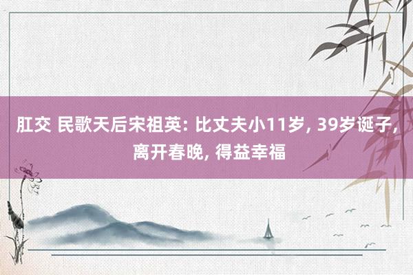 肛交 民歌天后宋祖英: 比丈夫小11岁， 39岁诞子， 离开春晚， 得益幸福