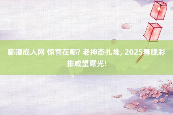 嘟嘟成人网 惊喜在哪? 老神态扎堆， 2025春晚彩排威望曝光!